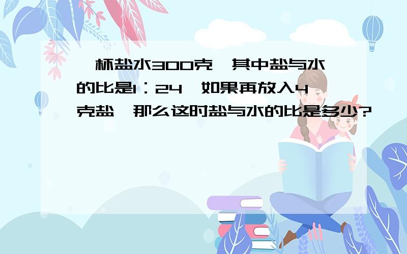 一杯盐水300克,其中盐与水的比是1：24,如果再放入4克盐,那么这时盐与水的比是多少?