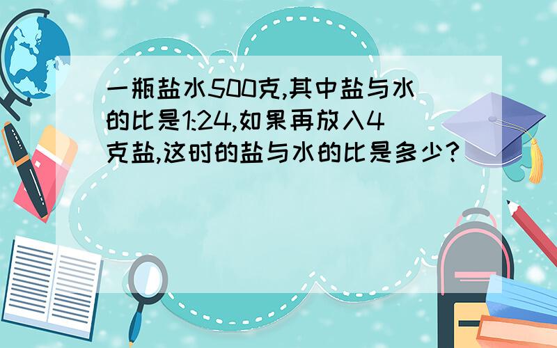 一瓶盐水500克,其中盐与水的比是1:24,如果再放入4克盐,这时的盐与水的比是多少?