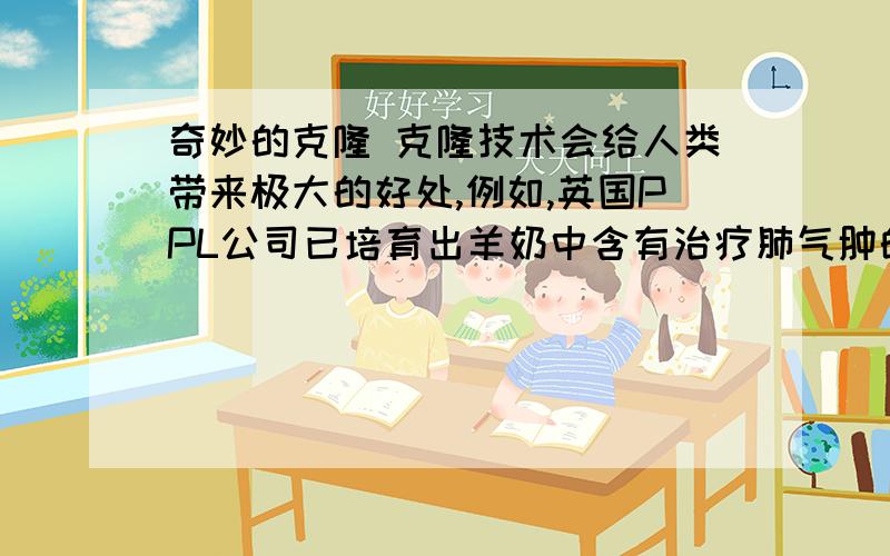 奇妙的克隆 克隆技术会给人类带来极大的好处,例如,英国PPL公司已培育出羊奶中含有治疗肺气肿的a-1抗胰蛋白酶的母羊.这种羊奶的售价是6千美元一升.一只母羊就好比一座制药厂,用什么办法