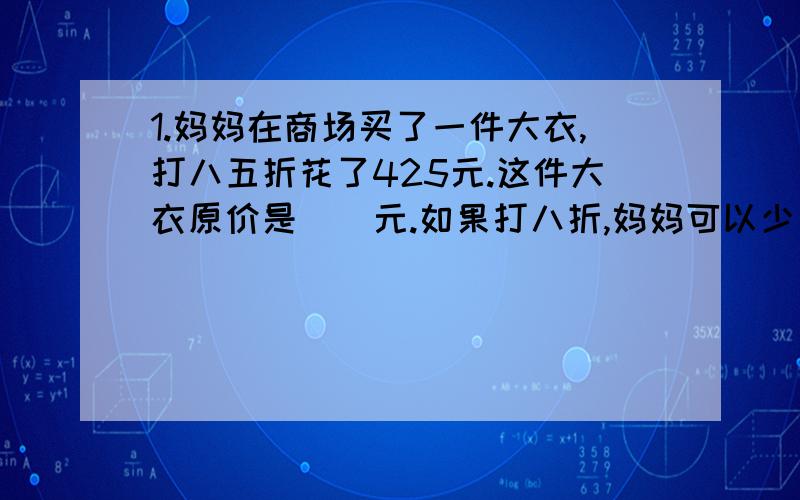 1.妈妈在商场买了一件大衣,打八五折花了425元.这件大衣原价是（）元.如果打八折,妈妈可以少花（）元2.黎明化工厂六月份用电12万千瓦时,比五月份节约了2,4万千瓦时,节约了百分之几?（百分