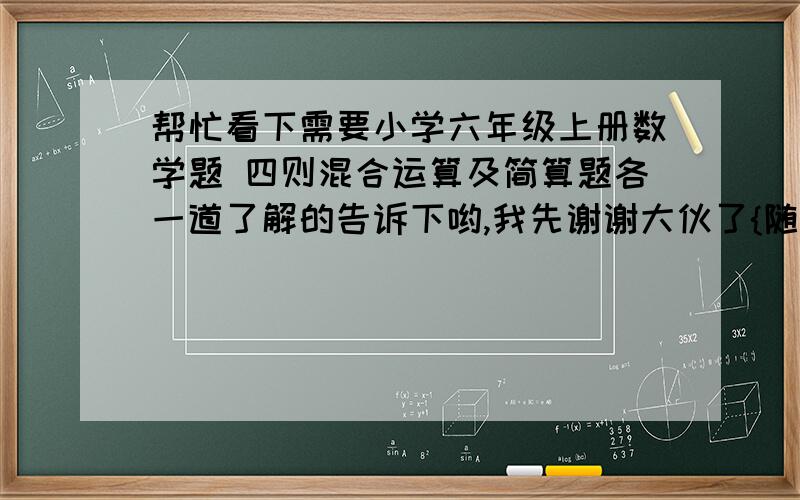 帮忙看下需要小学六年级上册数学题 四则混合运算及简算题各一道了解的告诉下哟,我先谢谢大伙了{随机数C