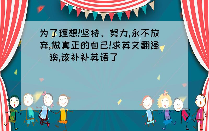 为了理想!坚持、努力,永不放弃,做真正的自己!求英文翻译（诶,该补补英语了）