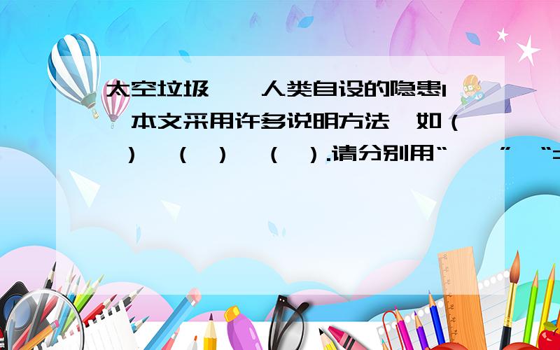 太空垃圾——人类自设的隐患1、本文采用许多说明方法,如（ ）、（ ）、（ ）.请分别用“——”、“======”“~”在文中划出.2、太空垃圾对人类的生存产生怎样的隐患?3、为什么说这种隐