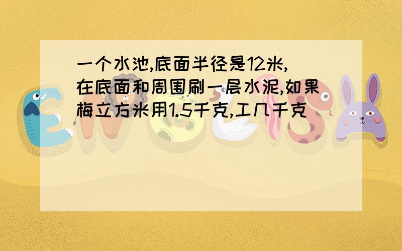 一个水池,底面半径是12米,在底面和周围刷一层水泥,如果梅立方米用1.5千克,工几千克