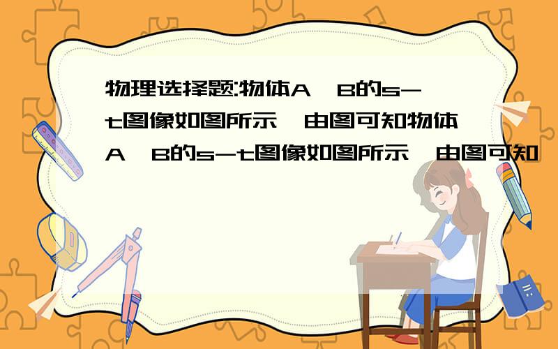 物理选择题:物体A、B的s-t图像如图所示,由图可知物体A、B的s-t图像如图所示,由图可知   A.从第3s起,两物体运动方向相同,且vA>vB   B.两物体由同一位置开始运动,但物体A比B迟3s才开始运动   C.在5