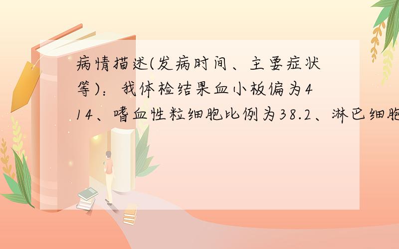 病情描述(发病时间、主要症状等)：我体检结果血小板偏为414、嗜血性粒细胞比例为38.2、淋巴细胞比例为41.3、嗜酸性粒细胞比例为11.4、嗜碱性粒细胞比例为1.57、嗜酸性粒细胞绝对值为0.822