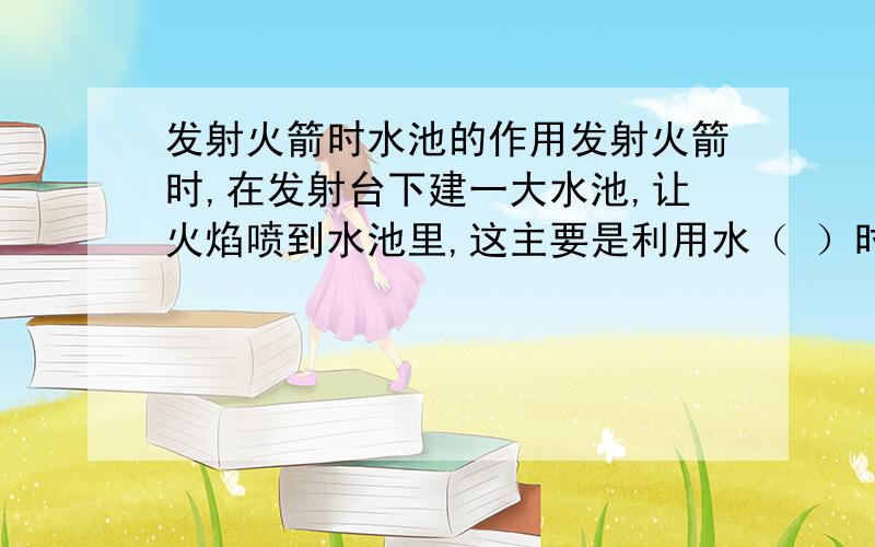 发射火箭时水池的作用发射火箭时,在发射台下建一大水池,让火焰喷到水池里,这主要是利用水（ ）时（ )热,从而保护发射台.