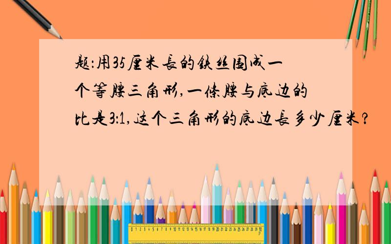 题：用35厘米长的铁丝围成一个等腰三角形,一条腰与底边的比是3：1,这个三角形的底边长多少厘米?