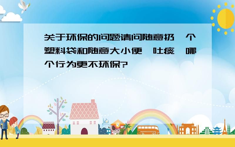 关于环保的问题请问随意扔一个塑料袋和随意大小便、吐痰,哪个行为更不环保?