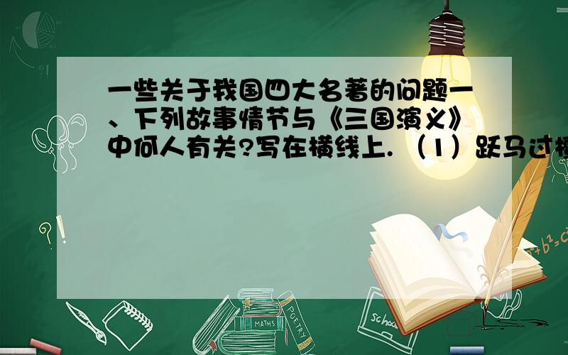 一些关于我国四大名著的问题一、下列故事情节与《三国演义》中何人有关?写在横线上. （1）跃马过檀溪_________ （2）煮酒论英雄_________  （3）走马荐诸葛_________ （4）大闹长板桥_________ （5