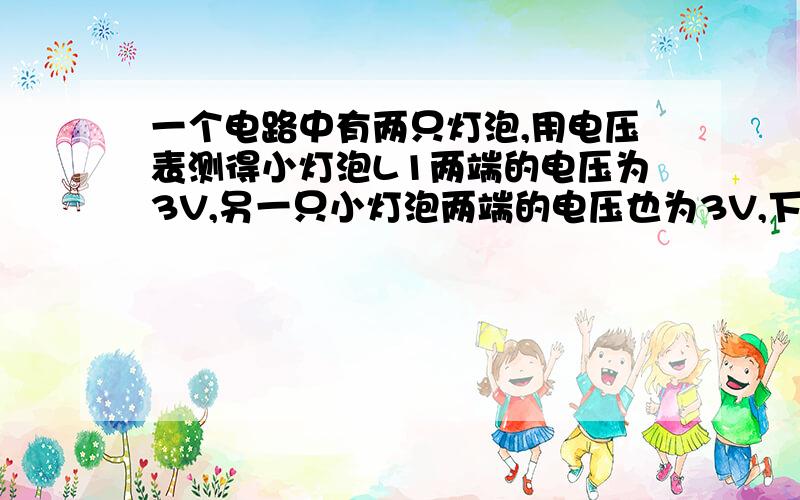 一个电路中有两只灯泡,用电压表测得小灯泡L1两端的电压为3V,另一只小灯泡两端的电压也为3V,下列关于这两只小灯泡的连接方式的说法中正确的是（ ）A.这两只小灯泡一定是串联 B.这两只小