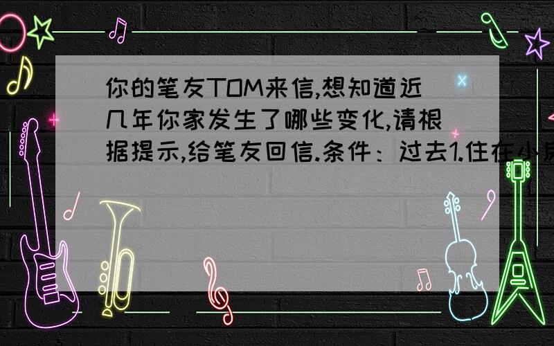 你的笔友TOM来信,想知道近几年你家发生了哪些变化,请根据提示,给笔友回信.条件：过去1.住在小房间里2.没有汽车,出门不便3.生活水平低,没钱旅行现在1.住进了大房子2.有了汽车,出行方便3.生