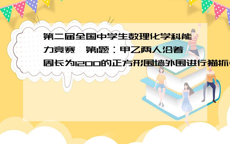 第二届全国中学生数理化学科能力竞赛,第1题：甲乙两人沿着周长为1200的正方形围墙外围进行猫抓老鼠的游戏,他们分别从两个对角逆时针同时出发,如果甲没分钟走90米,乙没分钟走70米,那么