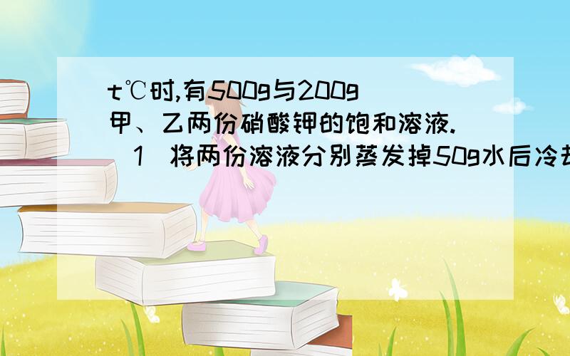 t℃时,有500g与200g甲、乙两份硝酸钾的饱和溶液.（1）将两份溶液分别蒸发掉50g水后冷却到t℃,两溶液中都析出硝酸钾晶体,则析出硝酸钾晶体的质量是甲＿乙（选填＞,＜,＝,下同）（2）若将两