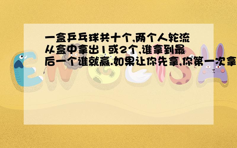 一盒乒乓球共十个,两个人轮流从盒中拿出1或2个,谁拿到最后一个谁就赢.如果让你先拿,你第一次拿几个就能确