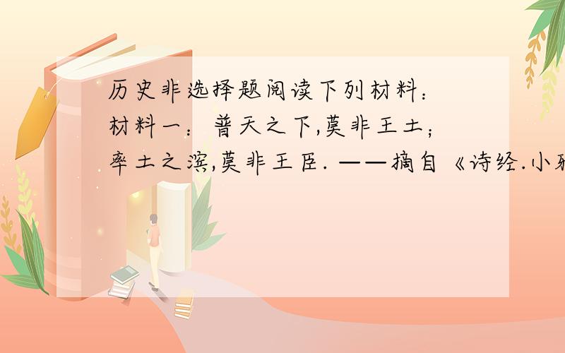 历史非选择题阅读下列材料： 材料一：普天之下,莫非王土；率土之滨,莫非王臣. ——摘自《诗经.小雅》 材料二：有煜（云兴起的样子）萋萋,兴雨祁祁,雨我公田,遂及我私. ——摘自《诗经.