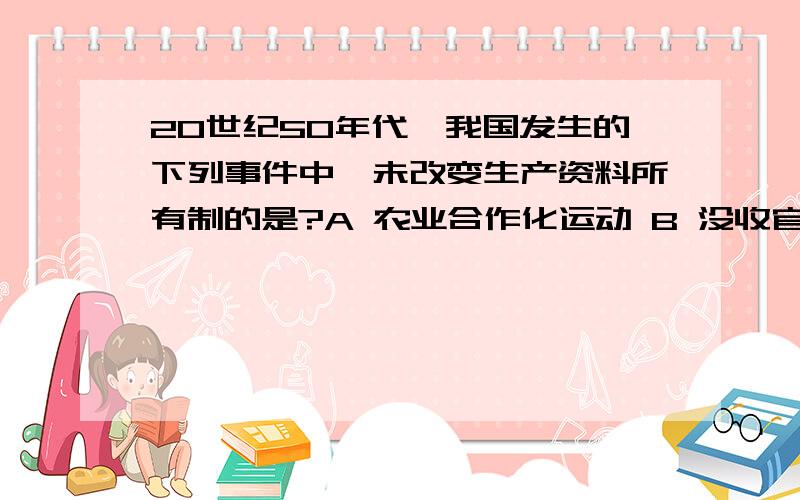 20世纪50年代,我国发生的下列事件中,未改变生产资料所有制的是?A 农业合作化运动 B 没收官僚资本企业 C 土地改革运动 D 对资本主义工商业的改造说明理由 、