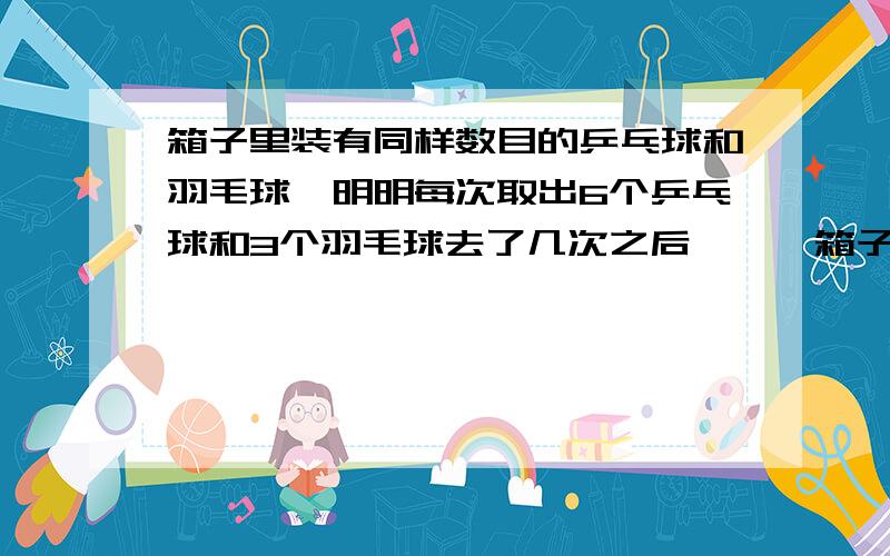 箱子里装有同样数目的乒乓球和羽毛球,明明每次取出6个乒乓球和3个羽毛球去了几次之后、、、箱子里装有同样数目的乒乓球和羽毛球,明明每次取出6个乒乓球和3个羽毛球去了几次之后,乒乓