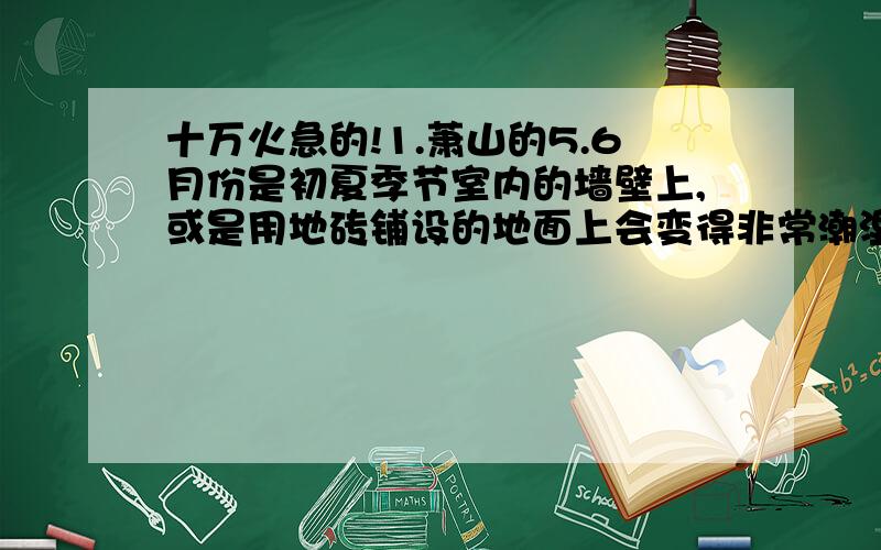 十万火急的!1.萧山的5.6月份是初夏季节室内的墙壁上,或是用地砖铺设的地面上会变得非常潮湿,有时甚至出现水滴.对这一现象的解释,下列说法正确的是：（ ）A.在此季节里空气中含有大量的