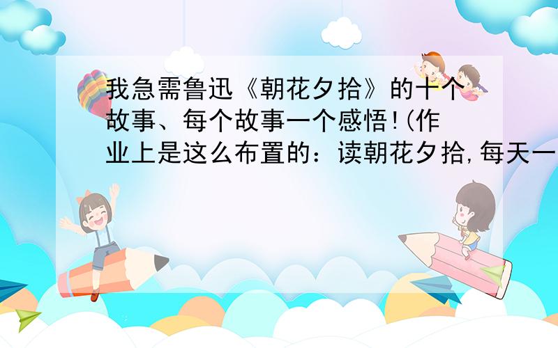 我急需鲁迅《朝花夕拾》的十个故事、每个故事一个感悟!(作业上是这么布置的：读朝花夕拾,每天一个故事,每个故事一个感悟.) 真的很着急.