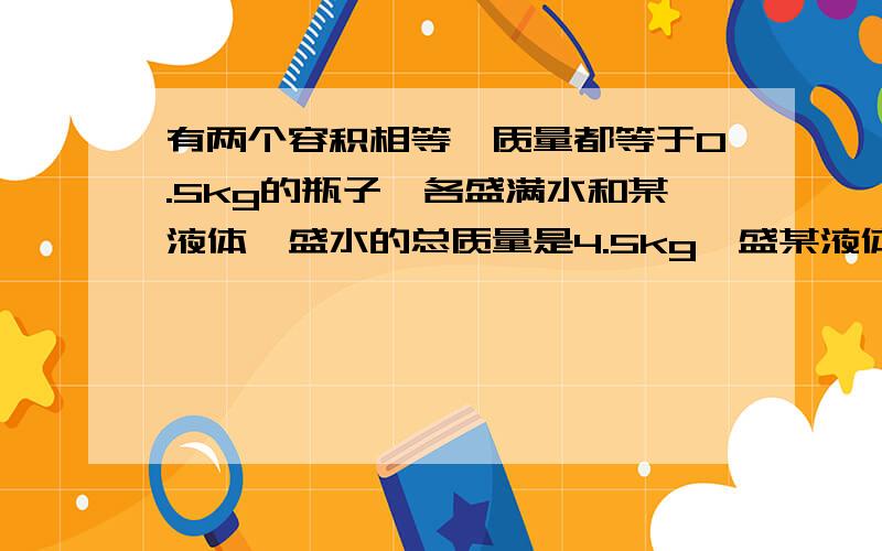 有两个容积相等,质量都等于0.5kg的瓶子,各盛满水和某液体,盛水的总质量是4.5kg,盛某液体的总质量是3.7kg,问：1）瓶子的容积是多少?（2）该液体的密度是多少?要计算过程.