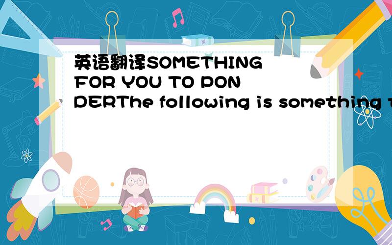 英语翻译SOMETHING FOR YOU TO PONDERThe following is something to ponder if you don't know what to be thankful for.If you have food in the refrigerator,clothes on your back,a roof overhead and a place to sleep ...you are richer than 75% of this wo