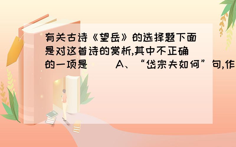 有关古诗《望岳》的选择题下面是对这首诗的赏析,其中不正确的一项是( )A、“岱宗夫如何”句,作者用拟人手法把泰山比拟为一个顶天立地的大丈夫--“岱宗夫”.B、“造化钟神秀”句,意思