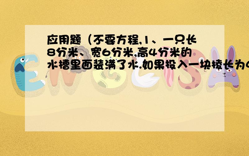 应用题（不要方程,1、一只长8分米、宽6分米,高4分米的水槽里面装满了水.如果投入一块棱长为4分米的正方形铁块,水槽里的水溢出多少升?2、学校有象棋,跳棋共26副,恰好可供120个学生同时进