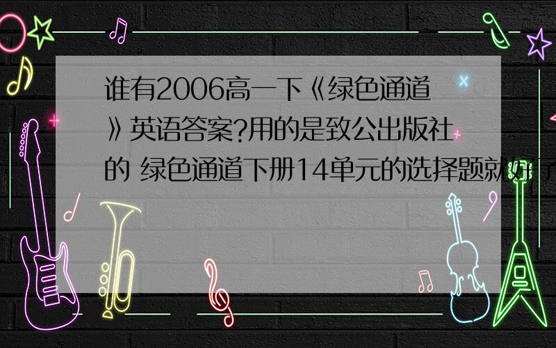 谁有2006高一下《绿色通道》英语答案?用的是致公出版社的 绿色通道下册14单元的选择题就好了谁有啊,帮帮忙啊有人回答悬赏