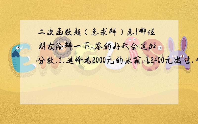 二次函数题（急求解）急!哪位朋友给解一下,答的好我会追加分数.1.进价为2000元的冰箱以2400元出售,平均每天售8台.经调查,这种冰箱每降低50元,平均每天就多售4台.（1）设每台降价X,商场每天