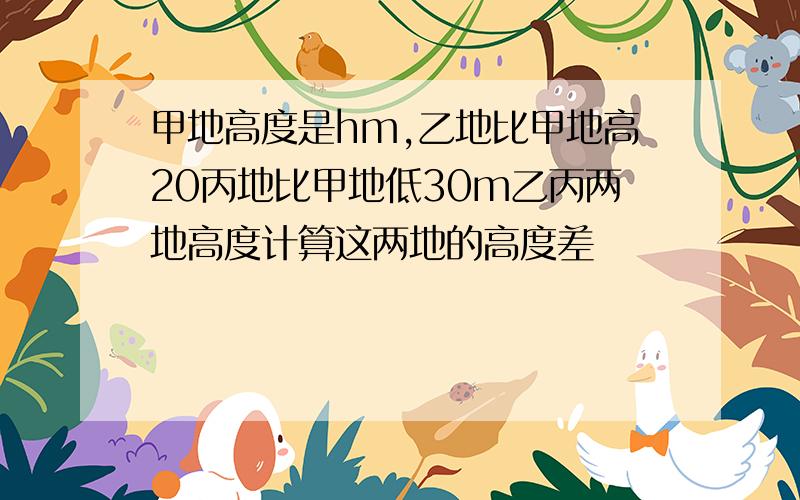 甲地高度是hm,乙地比甲地高20丙地比甲地低30m乙丙两地高度计算这两地的高度差