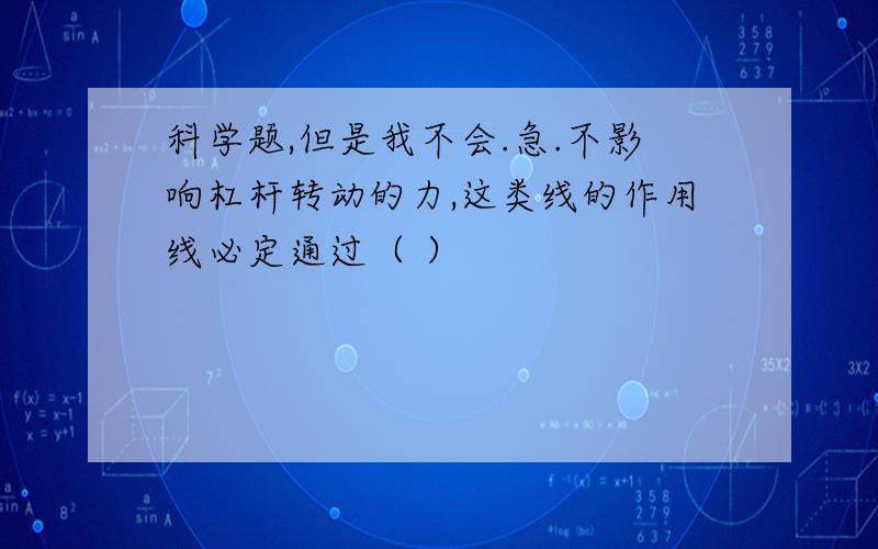 科学题,但是我不会.急.不影响杠杆转动的力,这类线的作用线必定通过（ ）