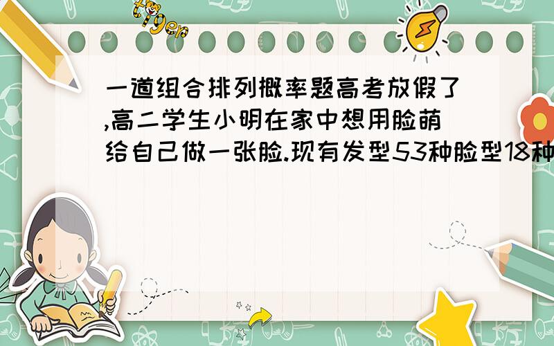 一道组合排列概率题高考放假了,高二学生小明在家中想用脸萌给自己做一张脸.现有发型53种脸型18种眉毛17种眼睛43种嘴巴42种特征24种眼镜12种衣服40种.现已知小明有严重的强迫症,发型不放