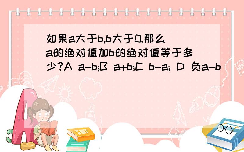 如果a大于b,b大于0,那么a的绝对值加b的绝对值等于多少?A a-b;B a+b;C b-a; D 负a-b