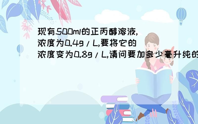 现有500ml的正丙醇溶液,浓度为0.4g/L,要将它的浓度变为0.8g/L,请问要加多少毫升纯的正丙醇进去?