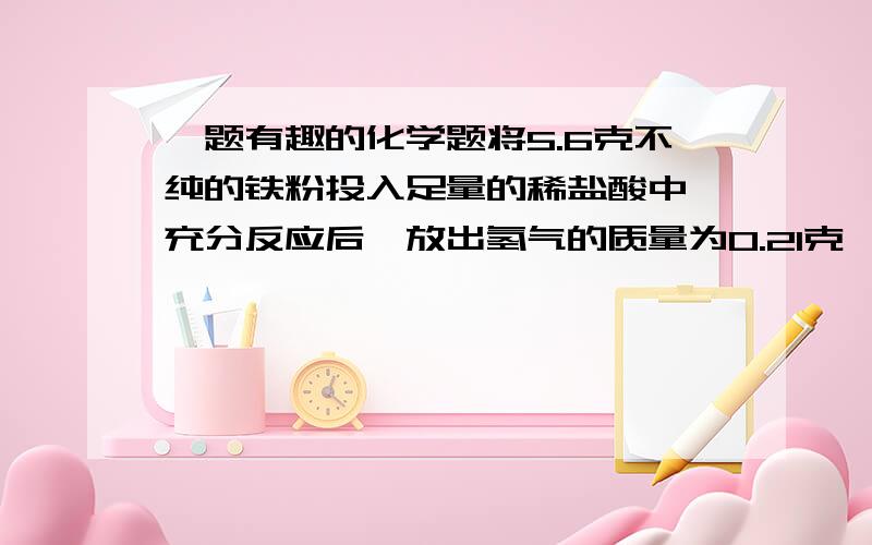 一题有趣的化学题将5.6克不纯的铁粉投入足量的稀盐酸中,充分反应后,放出氢气的质量为0.21克,则该铁粉中可能含有的杂质是(        )                             A.Mg粉      B.Zn粉       C.碳粉