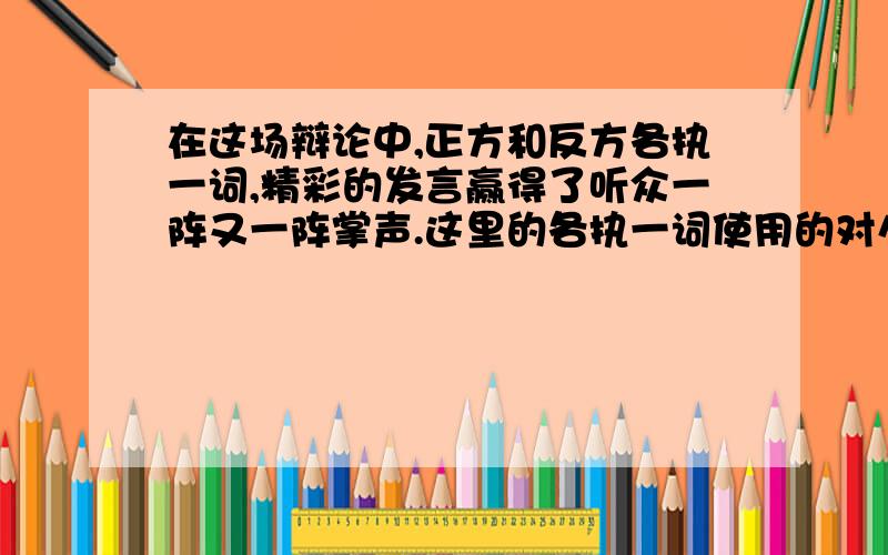 在这场辩论中,正方和反方各执一词,精彩的发言赢得了听众一阵又一阵掌声.这里的各执一词使用的对么?答案说是错的 但是按解释的话 说得过去啊