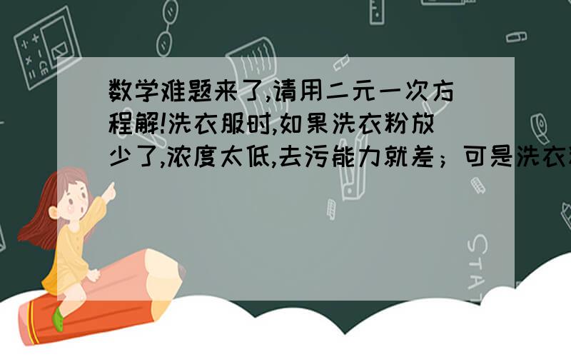 数学难题来了,请用二元一次方程解!洗衣服时,如果洗衣粉放少了,浓度太低,去污能力就差；可是洗衣粉如果放得太多,不仅造成浪费,而且由于浓度太高,漂洗起来,既浪费水,浪费时间,又浪费精