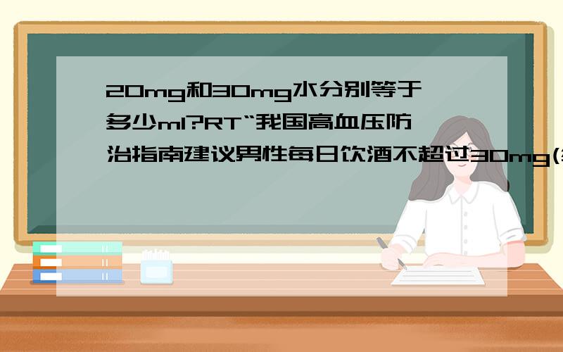 20mg和30mg水分别等于多少ml?RT“我国高血压防治指南建议男性每日饮酒不超过30mg(约1两白酒)，女性应不超过20mg。”那这句话怎么理解？每天饮酒不超过0.02ml？