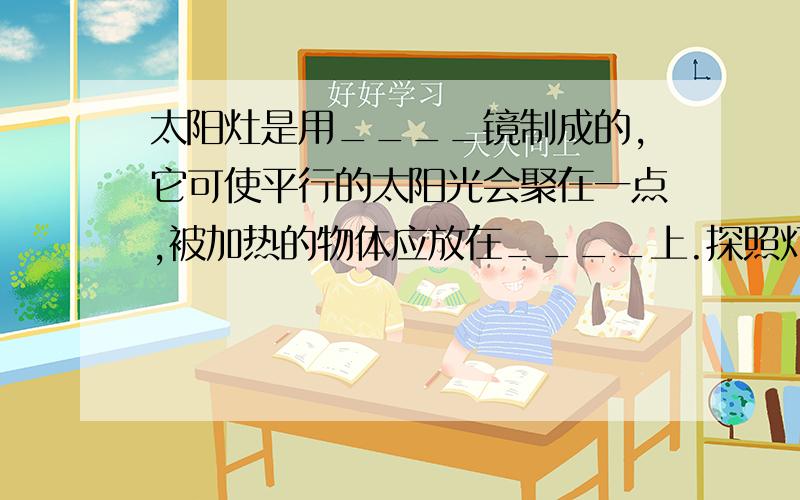 太阳灶是用____镜制成的,它可使平行的太阳光会聚在一点,被加热的物体应放在____上.探照灯是用____镜制成的,光源应放在____上,它能把射向镜面的光反射后变成平行光束.