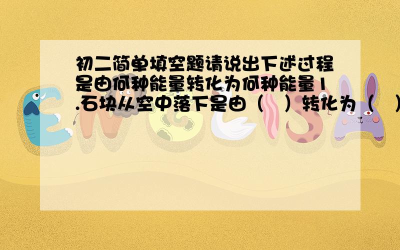 初二简单填空题请说出下述过程是由何种能量转化为何种能量1.石块从空中落下是由（   ）转化为（   ）2.乒乓球从台板上跳起来是由（   ）转化为（   ）3.火力发电是由（   ）转化为（   ）4