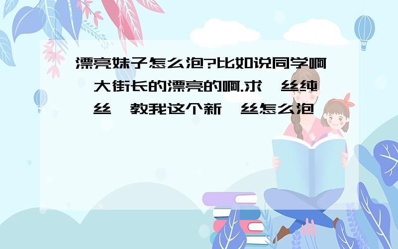 漂亮妹子怎么泡?比如说同学啊,大街长的漂亮的啊.求屌丝纯屌丝,教我这个新屌丝怎么泡妞