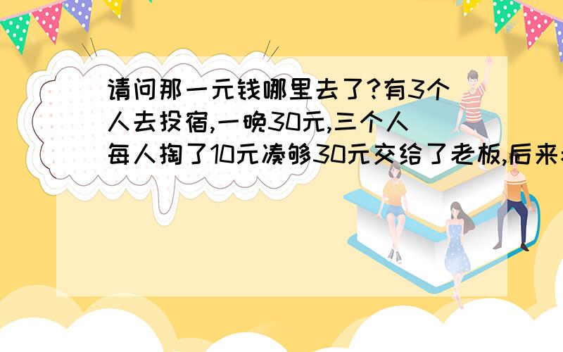 请问那一元钱哪里去了?有3个人去投宿,一晚30元,三个人每人掏了10元凑够30元交给了老板,后来老板说今天优惠只要25元就够了,拿出5元命令服务生退还给他们,服务生偷偷藏起了2元,然后,把剩下