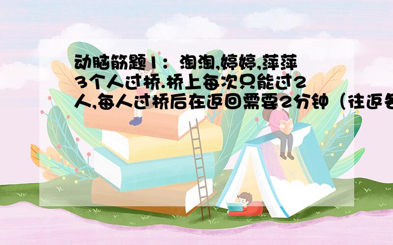 动脑筋题1：淘淘,婷婷,萍萍3个人过桥.桥上每次只能过2人,每人过桥后在返回需要2分钟（往返各需1分钟）.他们3人过桥后在返回原地,至少需要几分钟?2：现在有9根火柴,两人轮流从中取出1根.2