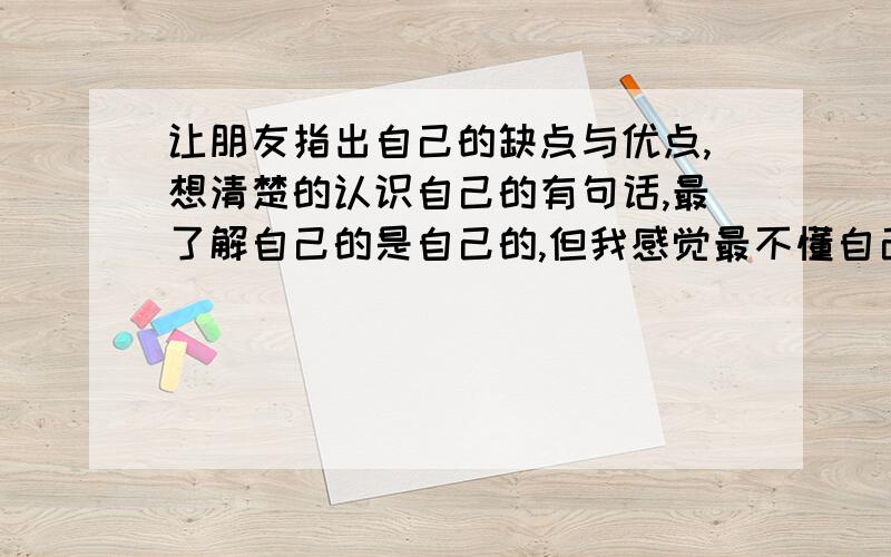 让朋友指出自己的缺点与优点,想清楚的认识自己的有句话,最了解自己的是自己的,但我感觉最不懂自己的还是自己的,我想让朋友指出自己的优点与缺点,看看自己是什么样性格的人,需要怎么