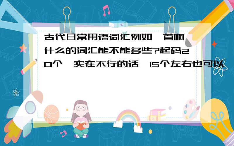 古代日常用语词汇例如颔首啊,什么的词汇能不能多些?起码20个,实在不行的话,15个左右也可以,