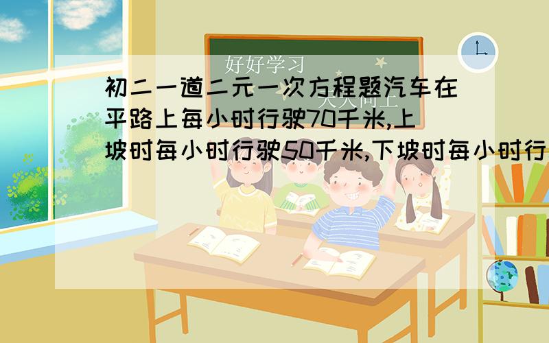 初二一道二元一次方程题汽车在平路上每小时行驶70千米,上坡时每小时行驶50千米,下坡时每小时行驶80千米,现在行驶了330千米,去时用了5小时,回来时用5小时27分,问去时上坡、下坡、平路各有