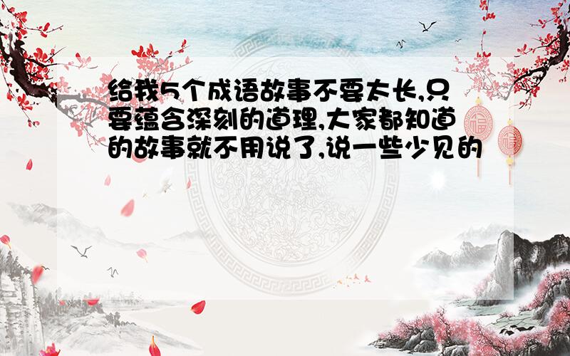 给我5个成语故事不要太长,只要蕴含深刻的道理,大家都知道的故事就不用说了,说一些少见的