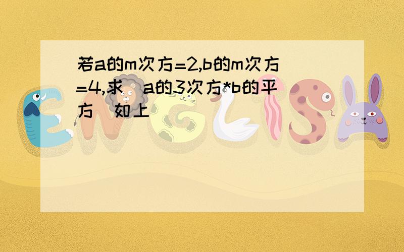 若a的m次方=2,b的m次方=4,求(a的3次方*b的平方)如上