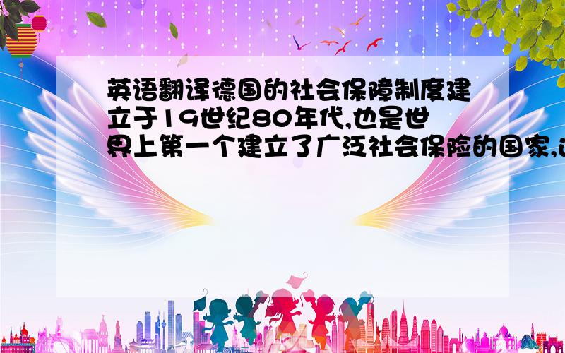 英语翻译德国的社会保障制度建立于19世纪80年代,也是世界上第一个建立了广泛社会保险的国家,这一制度确立一百多年来的实践证明,德国建立广泛的社会保险是有远见的并且为其他国家起了